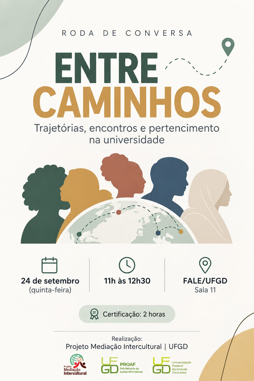 cartaz de divulgação de uma roda de conversa chamada “Entre Caminhos”, com o subtítulo “Trajetórias, encontros e pertencimento na universidade”.  Na parte superior, aparece o título “Roda de Conversa”. Em destaque, no centro do cartaz, está escrito “ENTRE CAMINHOS”, com “ENTRE” em verde-escuro e “CAMINHOS” em amarelo-ocre.  Abaixo do título, há o subtítulo: “Trajetórias, encontros e pertencimento na universidade”.  Na parte central, aparecem cinco silhuetas de pessoas, representadas de perfil e em diferentes cores. Elas estão lado a lado, simbolizando diversidade e diferentes trajetórias. Na frente dessas figuras há uma ilustração de um globo terrestre, com linhas pontilhadas e pontos coloridos, sugerindo conexões, deslocamentos e encontros entre diferentes lugares e pessoas.  O evento acontecerá no dia 24 de setembro, quinta-feira, das 11 horas às 12h30.  O local informado é a FALE/UFGD, Sala 11.  O cartaz também informa que haverá certificação de 2 horas.  Na parte inferior está indicado que a realização é do Projeto Mediação Intercultural | UFGD, acompanhado dos logotipos do Projeto Mediação Intercultural, da PROAE — Pró-Reitoria de Ações Afirmativas e da Universidade Federal da Grande Dourados (UFGD).  O visual do cartaz utiliza tons de verde, amarelo-ocre, terracota, azul e bege, com elementos gráficos que remetem a caminhos, localização, diversidade cultural e conexão entre pessoas.